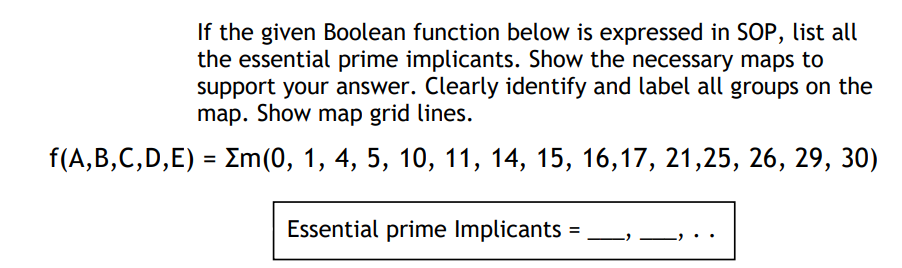 If the given Boolean function below is expressed in SOP, list all
the essential prime implicants. Show the necessary maps to
support your answer. Clearly identify and label all groups on the
map. Show map grid lines.
f(A,B,C,D,E) = Em(0, 1, 4, 5, 10, 11, 14, 15, 16,17, 21,25, 26, 29, 30)
Essential prime Implicants
=
