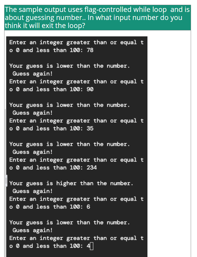 The sample output uses flag-controlled while loop and is
about guessing number.. In what input number do you
think it will exit the loop?
Enter an integer greater than or equal t
o 0 and less than 100: 78
Your guess is lower than the number.
Guess again!
Enter an integer greater than or equal t
o 0 and less than 100: 90
Your guess is lower than the number.
Guess again!
Enter an integer greater than or equal t
o 0 and less than 100: 35
Your guess is lower than the number.
Guess again!
Enter an integer greater than or equal t
o 0 and less than 100: 234
Your guess is higher than the number.
Guess again!
Enter an integer greater than or equal t
o 0 and less than 100: 6
Your guess is lower than the number.
Guess again!
Enter an integer greater than or equal t
o 0 and less than 100: 4
