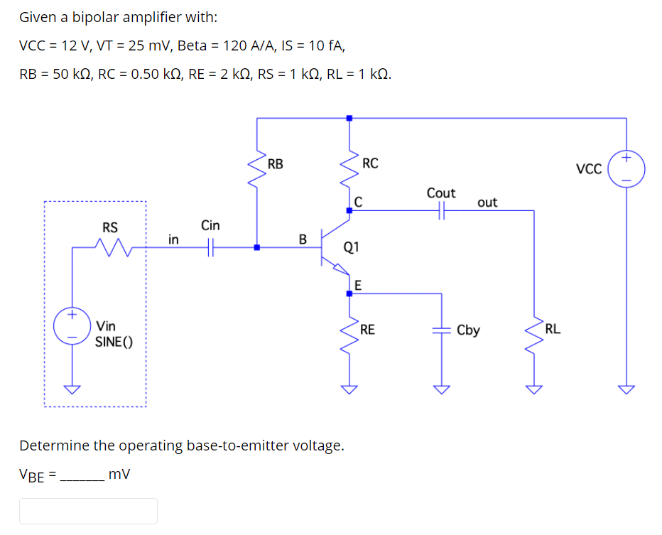 Given a bipolar amplifier with:
VCC = 12 V, VT = 25 mV, Beta = 120 A/A, IS = 10 fA,
RB = 50 kQ, RC = 0.50 kN, RE = 2 kN, RS = 1 kQ, RL = 1 kN.
RB
RC
VCC
Cout
out
RS
Cin
in
B
Q1
E
Vin
RE
Cby
RL
SINE ()
Determine the operating base-to-emitter voltage.
VBE =
(+ I
