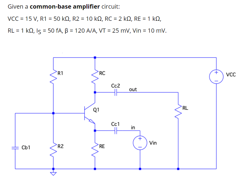 Given a common-base amplifier circuit:
VCC = 15 V, R1 = 50 kQ, R2 = 10 kN, RC = 2 kN, RE = 1 k,
RL = 1 kQ, Is = 50 fA, B = 120 A/A, VT = 25 mV, Vin = 10 mV.
%3D
R1
RC
VC
Cc2
out
*RL
Q1
Сс1
in
Vin
Cb1
R2
RE
