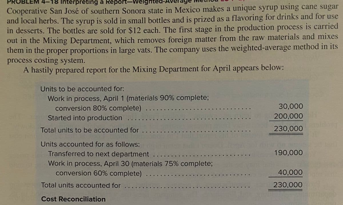 Interpreting a Report-Weighte
Cooperative San José of southern Sonora state in Mexico makes a unique syrup using cane sugar
and local herbs. The syrup is sold in small bottles and is prized as a flavoring for drinks and for use
in desserts. The bottles are sold for $12 each. The first stage in the production process is carried
out in the Mixing Department, which removes foreign matter from the raw materials and mixes
them in the proper proportions in large vats. The company uses the weighted-average method in its
process costing system.
A hastily prepared report for the Mixing Department for April appears below:
Units to be accounted for:
Work in process, April 1 (materials 90% complete;
conversion 80% complete)
Started into production
30,000
200,000
Total units to be accounted for
230,000
Units accounted for as follows:
Transferred to next department
190,000
Work in process, April 30 (materials 75% complete;
conversion 60% complete)
40,000
Total units accounted for
230,000
Cost Reconciliation
