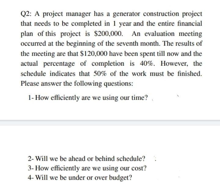 Q2: A project manager has a generator construction project
that needs to be completed in 1 year and the entire financial
plan of this project is $200,000. An evaluation meeting
occurred at the beginning of the seventh month. The results of
the meeting are that $120,000 have been spent till now and the
actual percentage of completion is 40%. However, the
schedule indicates that 50% of the work must be finished.
Please answer the following questions:
1- How efficiently are we using our time?
2- Will we be ahead or behind schedule?
3- How efficiently are we using our cost?
4- Will we be under or over budget?