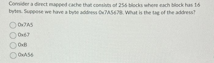 Consider a direct mapped cache that consists of 256 blocks where each block has 16
bytes. Suppose we have a byte address Ox7A567B. What is the tag of the address?
Ox7A5
0x67
OxB
OxA56