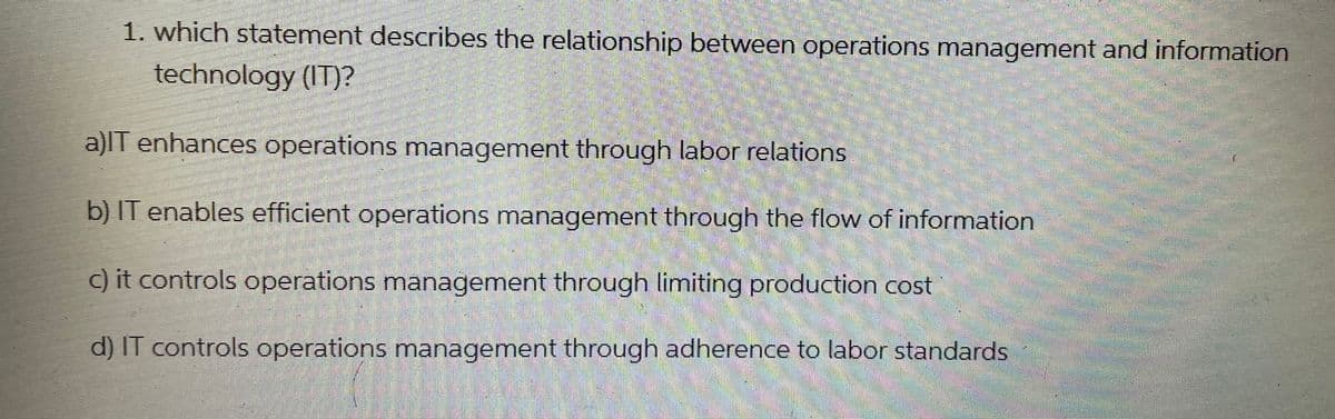 1. which statement describes the relationship between operations management and information
technology (IT)?
a)IT enhances operations management through labor relations
b) IT enables efficient operations management through the flow of information
c) it controls operations management through limiting production cost
d) IT controls operations management through adherence to labor standards