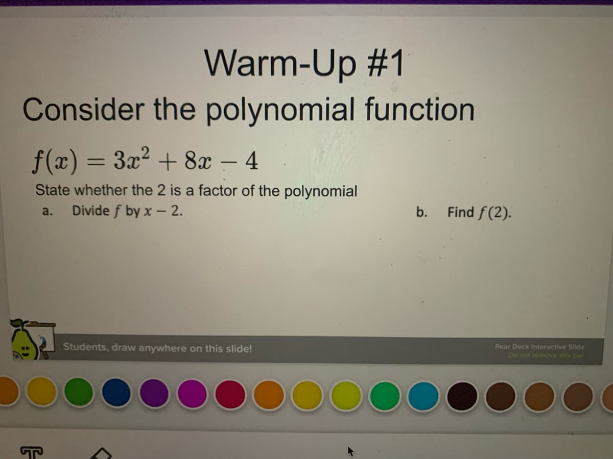 Warm-Up #1
Consider the polynomial function
f(x) = 3x? + 8x – 4
%3D
-
State whether the 2 is a factor of the polynomial
Divide f by x - 2.
a.
b.
Find f(2).
Students, draw anywhere on this slide!
Pear Deck Interactive Slide
Do not remove this bar
T
