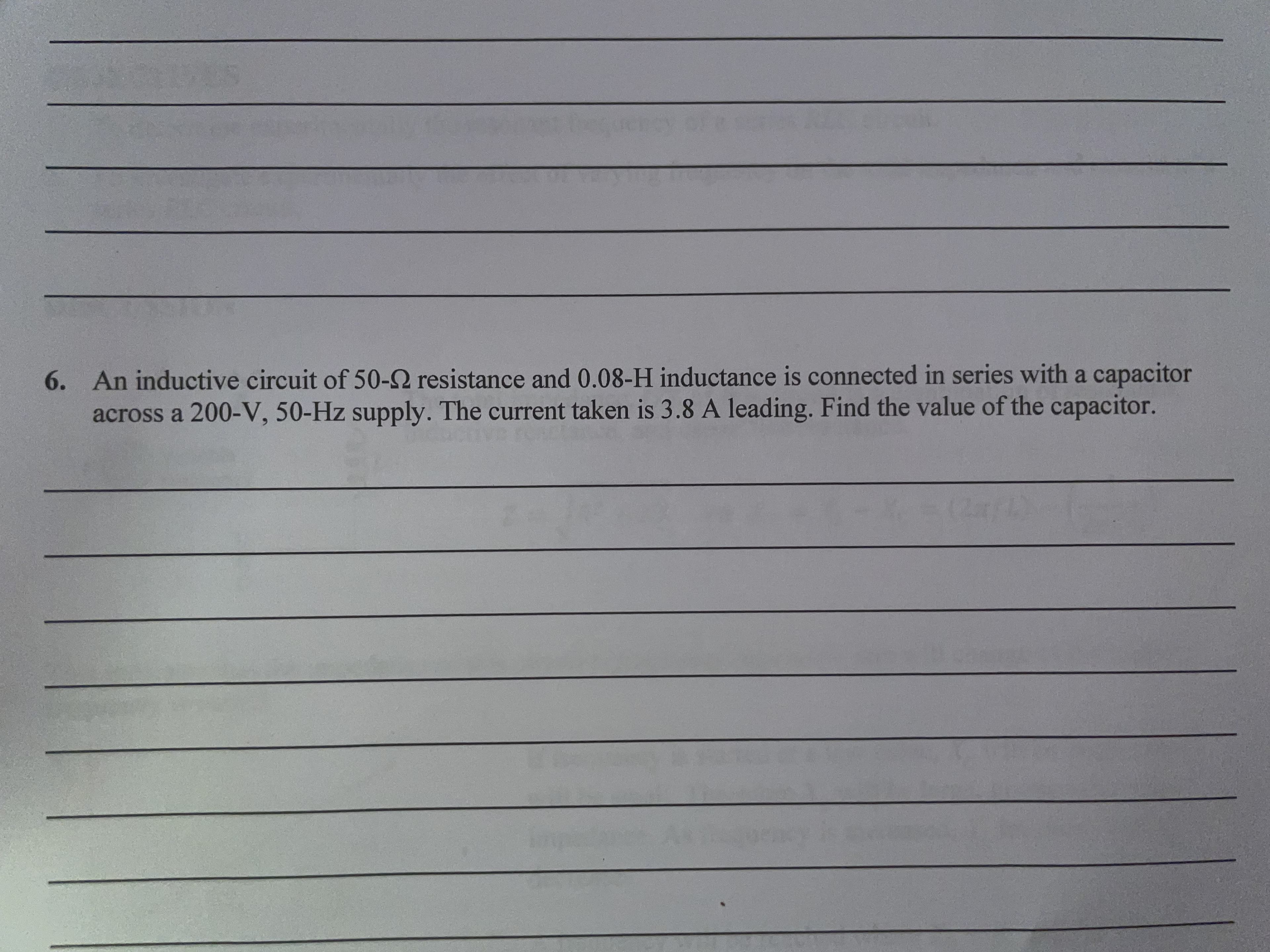 6. An inductive circuit of 50-2 resistance and 0.08-H inductance is connected in series with a capacitor
across a 200-V, 50-Hz supply. The current taken is 3.8 A leading. Find the value of the capacitor.

