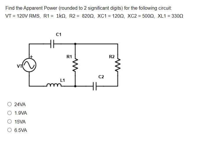 Find the Apparent Power (rounded to 2 significant digits) for the following circuit:
VT = 120V RMS, R1 = 1k0, R2 = 8200, XC1 = 1202, xC2 = 5002, XL1 = 3300
C1
R1
R2
C2
L1
24VA
O 1.9VA
O 15VA
O 6.5VA

