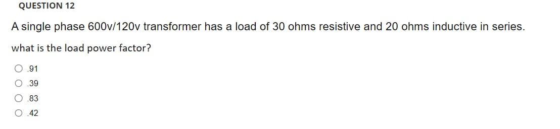 QUESTION 12
A single phase 600v/120v transformer has a load of 30 ohms resistive and 20 ohms inductive in series.
what is the load power factor?
O O O O
O .91
O .39
.83
.42