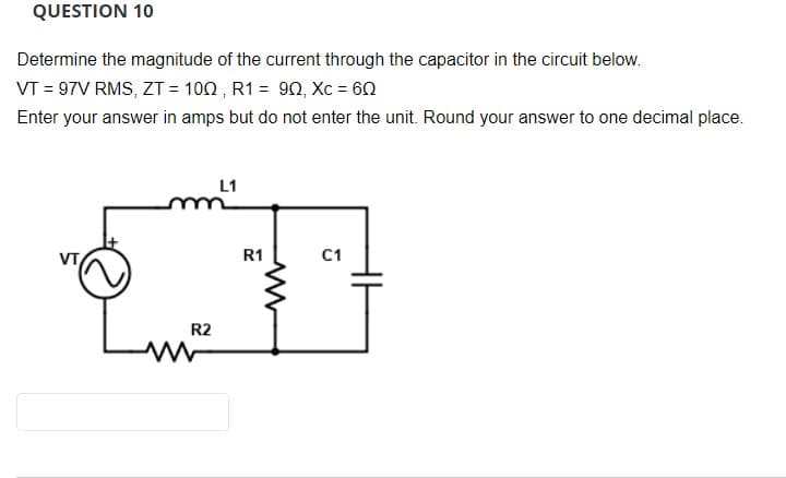 QUESTION 10
Determine the magnitude of the current through the capacitor in the circuit below.
VT = 97V RMS, ZT = 102 , R1 = 90, Xc = 60
Enter your answer in amps but do not enter the unit. Round your answer to one decimal place.
L1
R1
C1
R2
