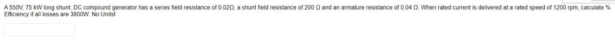 A 550V, 75 kW long shunt, DC compound generator has a series field resistance of 0.020, a shunt field resistance of 200 Q and an armature resistance of 0.04 02. When rated current is delivered at a rated speed of 1200 rpm, calculate %
Efficiency if all losses are 3800W. No Units!