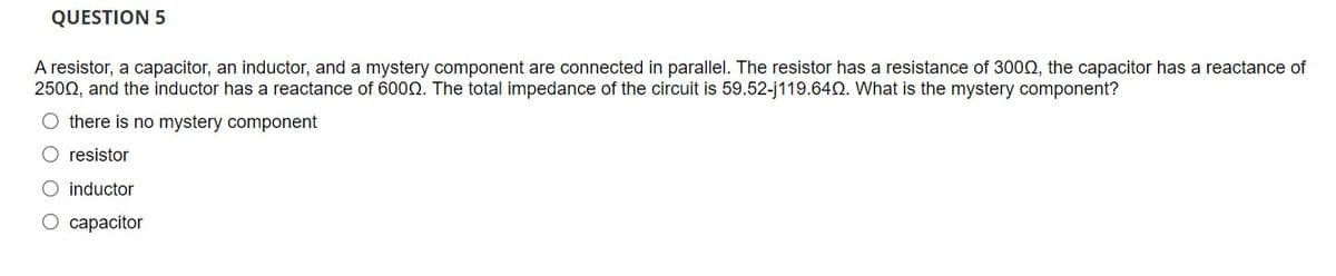 QUESTION 5
A resistor, a capacitor, an inductor, and a mystery component are connected in parallel. The resistor has a resistance of 300N, the capacitor has a reactance of
2500, and the inductor has a reactance of 6000. The total impedance of the circuit is 59.52-j119.640. What is the mystery component?
O there is no mystery component
O resistor
O inductor
O capacitor
