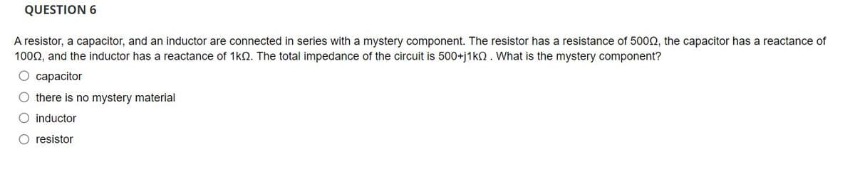 QUESTION 6
A resistor, a capacitor, and an inductor are connected in series with a mystery component. The resistor has a resistance of 5002, the capacitor has a reactance of
1002, and the inductor has a reactance of 1kQ. The total impedance of the circuit is 500+j1kO. What is the mystery component?
O capacitor
O there is no mystery material
O inductor
O resistor

