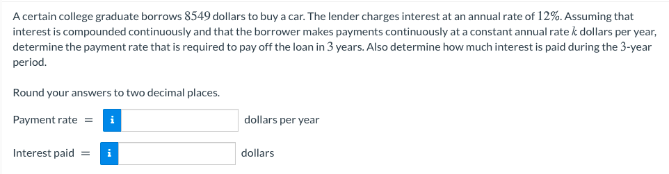 A certain college graduate borrows 8549 dollars to buy a car. The lender charges interest at an annual rate of 12%. Assuming that
interest is compounded continuously and that the borrower makes payments continuously at a constant annual rate k dollars per year,
determine the payment rate that is required to pay off the loan in 3 years. Also determine how much interest is paid during the 3-year
period.
Round your answers to two decimal places.
Payment rate =
i
dollars per year
Interest paid
dollars
