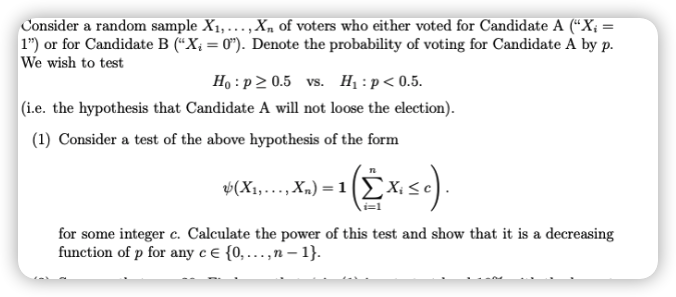 Consider a random sample X1,...,X, of voters who either voted for Candidate A (“X; =
1") or for Candidate B (“X; = 0"). Denote the probability of voting for Candidate A by p.
We wish to test
%3D
Ho : p 2 0.5 vs. H, : p < 0.5.
|(i.e. the hypothesis that Candidate A will not loose the election).
(1) Consider a test of the above hypothesis of the form
v(X1,..., X„) = 1(Ex:
for some integer c. Calculate the power of this test and show that it is a decreasing
function of p for any c € {0, .,n – 1}.
