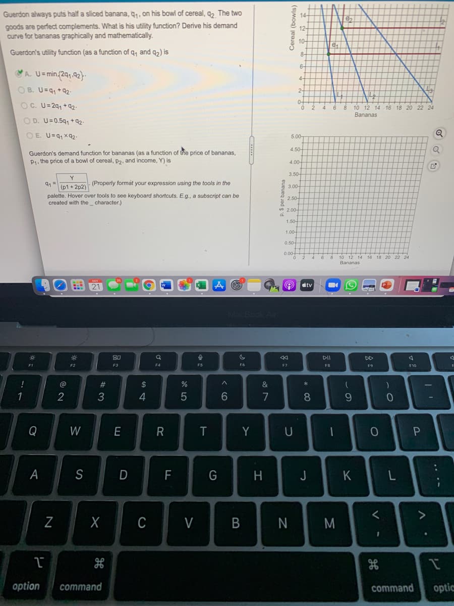 Guerdon always puts half a sliced banana, q, , on his bowl of cereal, q, The two
14
goods are perfect complements. What is his utility function? Derive his demand
curve for bananas graphically and mathematically.
12-
10-
e,
Guerdon's utility function (as a function of q, and q2) is
6-
VA U= min/2q1.92}
4-
O B. U=q, +92-
2-
0+
OC. U=29, + q92-
10 12 14 16 18 20
6
22
Bananas
O D. U=0.5q1 + q2-
OE. U=q, xq2-
5.00-
4.50-
Guerdon's demand function for bananas (as a function of the price of bananas,
P1. the price of a bowl of cereal, p2, and income, Y) is
4,00-
3.50-
91 =
(p1 + 2p2)
(Properly format your expression using the tools in the
E 3.00
palette. Hover over tools to see keyboard shortcuts. E.g., a subscript can be
created with the_ character.)
2.50-
* 2.00-
P.
1.50-
1.00-
0.50-
0.00+
10 12 14
Bananas
tv
80
DI
DD
F1
F3
F4
F5
F6
F7
F8
F10
@
%23
$
&
1
3
4
7
Q
W
E
Y
U
S
F
H.
J
く
C
V
M
option
command
command
optic
ーの
* CO
Cereal (bowls)
p. S per banana
B
* *
N
A
