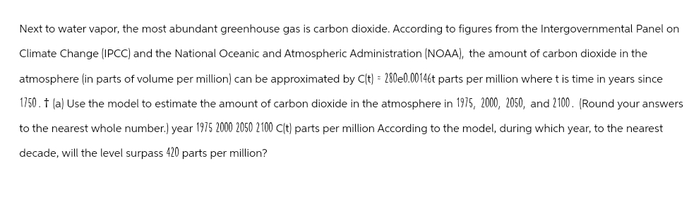 Next to water vapor, the most abundant greenhouse gas is carbon dioxide. According to figures from the Intergovernmental Panel on
Climate Change (IPCC) and the National Oceanic and Atmospheric Administration (NOAA), the amount of carbon dioxide in the
atmosphere (in parts of volume per million) can be approximated by C(t) = 280e0.00146t parts per million where t is time in years since
1750. † (a) Use the model to estimate the amount of carbon dioxide in the atmosphere in 1975, 2000, 2050, and 2100. (Round your answers
to the nearest whole number.) year 1975 2000 2050 2100 C(t) parts per million According to the model, during which year, to the nearest
decade, will the level surpass 420 parts per million?