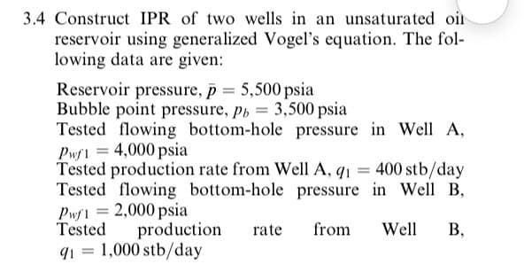 3.4 Construct IPR of two wells in an unsaturated oir
reservoir using generalized Vogel's equation. The fol-
lowing data are given:
Reservoir pressure, p = 5,500 psia
Bubble point pressure, p, 3,500 psia
Tested flowing bottom-hole pressure in Well A,
Pwf1 = 4,000 psia
Tested production rate from Well A, q1 = 400 stb/day
Tested flowing bottom-hole pressure in Well B,
Pwf1 = 2,000 psia
Tested
q1 = 1,000 stb/day
%3|
production
rate
from
Well
В,
