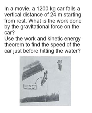 In a movie, a 1200 kg car falls a
vertical distance of 24 m starting
from rest. What is the work done
by the gravitational force on the
car?
Use the work and kinetic energy
theorem to find the speed of the
car just before hitting the water?
Genty doen
work on car