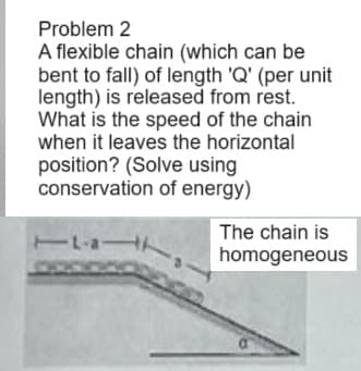 Problem 2
A flexible chain (which can be
bent to fall) of length 'Q' (per unit
length) is released from rest.
What is the speed of the chain
when it leaves the horizontal
position? (Solve using
conservation of energy)
11-a1
The chain is
homogeneous