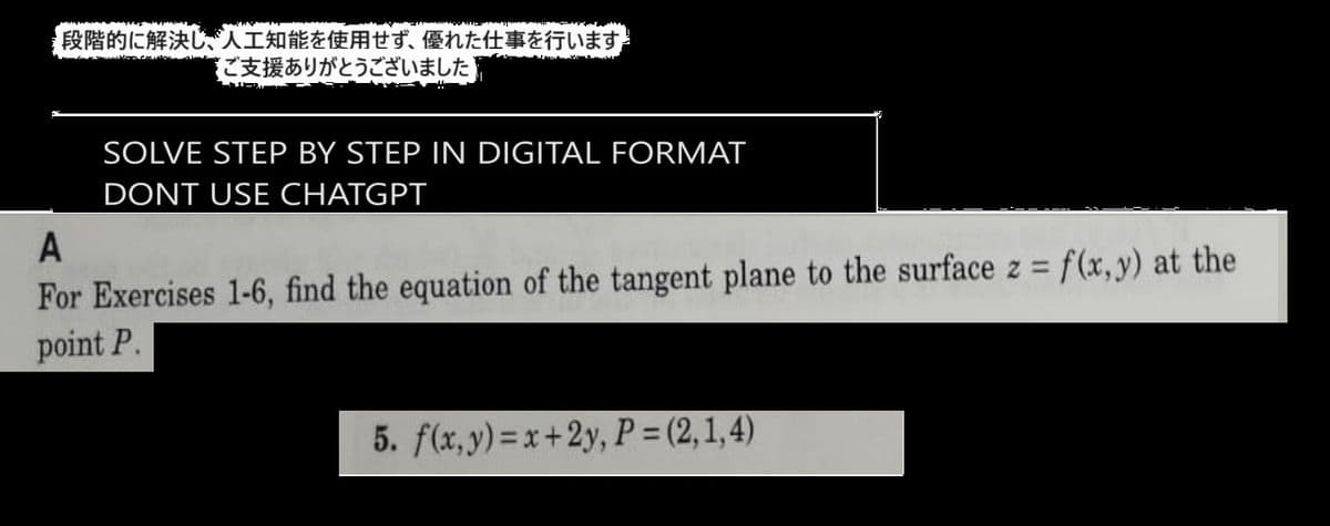 段階的に解決し、人工知能を使用せず、 優れた仕事を行います
ご支援ありがとうございました
SOLVE STEP BY STEP IN DIGITAL FORMAT
DONT USE CHATGPT
A
For Exercises 1-6, find the equation of the tangent plane to the surface z = f(x,y) at the
point P.
5. f(x,y)=x+2y,P=(2,1,4)