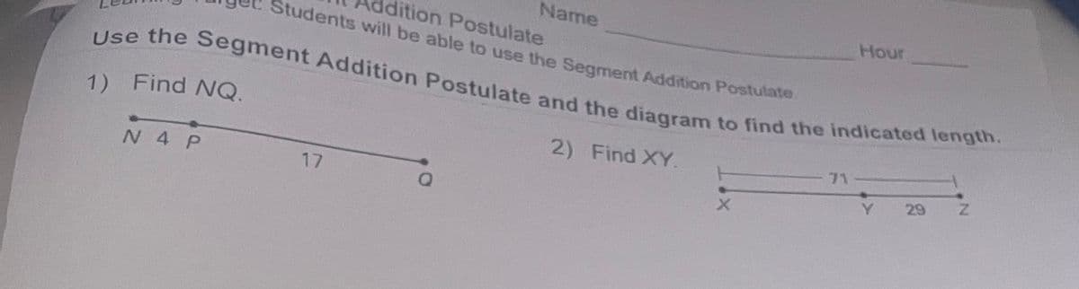 Name
Hour
dition Postulate
Students will be able to use the Seament Addition Postulate
Use the Segment Addition Postulate and the diagram to find the indicated length.
1) Find NQ.
2) Find XY.
71
N 4 P
Y.
29
17
