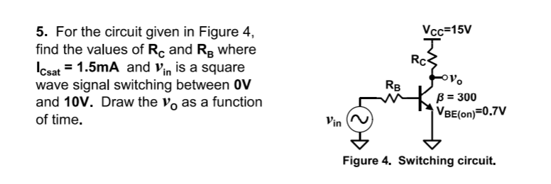 Vcc=15V
5. For the circuit given in Figure 4,
find the values of R, and R, where
Icsat = 1.5mA and Vin
wave signal switching between 0V
and 10V. Draw the v, as a function
of time.
Rc3
is a square
RB
B = 300
VBE(on)=0.7V
Vin
Figure 4. Switching circuit.
