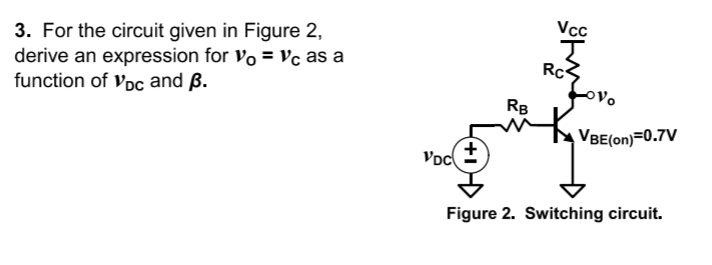 Vc
3. For the circuit given in Figure 2,
derive an expression for vo = Vc as a
function of vpc and ß.
Rc
oVo
RB
VBE(on)=0.7V
Voc)
Figure 2. Switching circuit.
