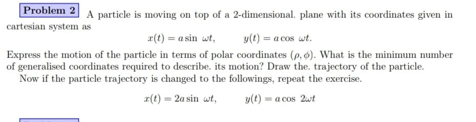 Problem 2
A particle is moving on top of a 2-dimensional. plane with its coordinates given in
cartesian system as
x(t) = a sin wt,
y(t) = a cos wt.
Express the motion of the particle in terms of polar coordinates (p, ø). What is the minimum number
of generalised coordinates required to describe. its motion? Draw the. trajectory of the particle.
Now if the particle trajectory is changed to the followings, repeat the exercise.
x(t) = 2a sin wt,
y(t) = a cos 2wt
