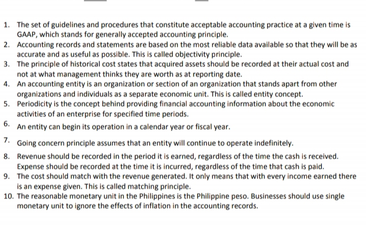 1. The set of guidelines and procedures that constitute acceptable accounting practice at a given time is
GAAP, which stands for generally accepted accounting principle.
2. Accounting records and statements are based on the most reliable data available so that they will be as
accurate and as useful as possible. This is called objectivity principle.
3. The principle of historical cost states that acquired assets should be recorded at their actual cost and
not at what management thinks they are worth as at reporting date.
4. An accounting entity is an organization or section of an organization that stands apart from other
organizations and individuals as a separate economic unit. This is called entity concept.
5. Periodicity is the concept behind providing financial accounting information about the economic
activities of an enterprise for specified time periods.
6.
An entity can begin its operation in a calendar year or fiscal year.
7.
Going concern principle assumes that an entity will continue to operate indefinitely.
8. Revenue should be recorded in the period it is earned, regardless of the time the cash is received.
Expense should be recorded at the time it is incurred, regardless of the time that cash is paid.
9. The cost should match with the revenue generated. It only means that with every income earned there
is an expense given. This is called matching principle.
10. The reasonable monetary unit in the Philippines is the Philippine peso. Businesses should use single
monetary unit to ignore the effects of inflation in the accounting records.
