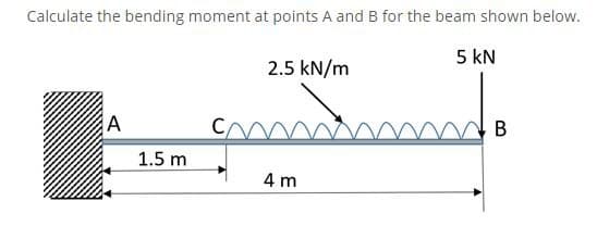Calculate the bending moment at points A and B for the beam shown below.
5 kN
2.5 kN/m
A
B
1.5 m
4 m

