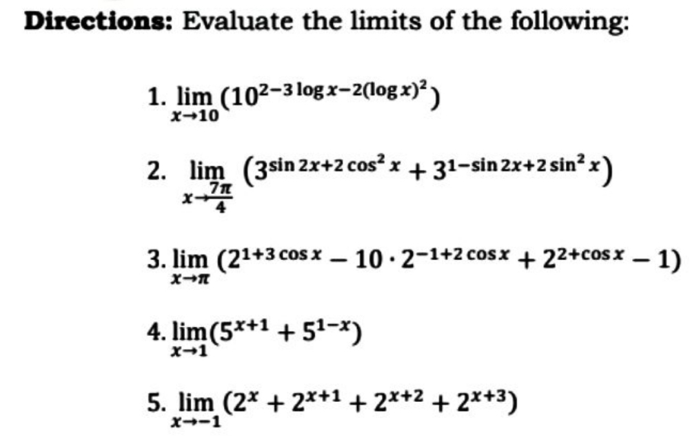 Directions: Evaluate the limits of the following:
1. lim (10²-3logx-2(logx)²)
x-10
2. lim (3sin 2x+2 cos? x + 31-sin 2x+2 sin? x)
3. lim (21+3 cos x – 10 ·2-1+2 cosx + 22+cosx – 1)
4. lim(5*+1 + 51-x)
X-1
5. lim (2* + 2*+1 + 2*+2 + 2*+3)
X--1
