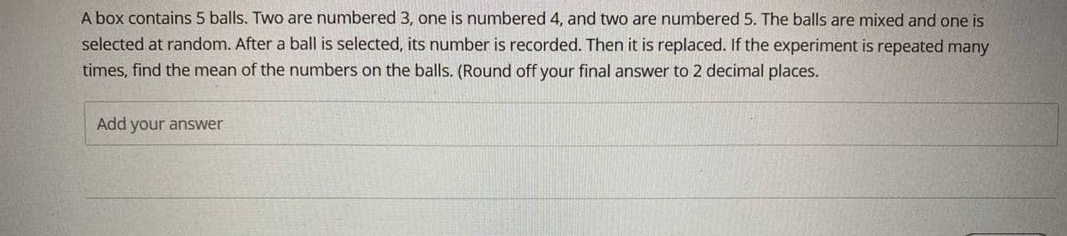 A box contains 5 balls. Two are numbered 3, one is numbered 4, and two are numbered 5. The balls are mixed and one is
selected at random. After a ball is selected, its number is recorded. Then it is replaced. If the experiment is repeated many
times, find the mean of the numbers on the balls. (Round off your final answer to 2 decimal places.
Add your answer
