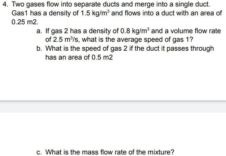 4. Two gases flow into separate ducts and merge into a single duct.
Gas1 has a density of 1.5 kg/m³ and flows into a duct with an area of
0.25 m2.
a. If gas 2 has a density of 0.8 kg/m3 and a volume flow rate
of 2.5 m/s, what is the average speed of gas 1?
b. What is the speed of gas 2 if the duct it passes through
has an area of 0.5 m2
c. What is the mass flow rate of the mixture?
