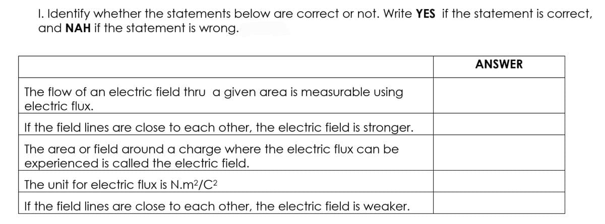 I. Identify whether the statements below are correct or not. Write YES if the statement is correct,
and NAH if the statement is wrong.
ANSWER
The flow of an electric field thru a given area is measurable using
electric flux.
If the field lines are close to each other, the electric field is stronger.
The area or field around a charge where the electric flux can be
experienced is called the electric field.
The unit for electric flux is N.m²/C?
If the field lines are close to each other, the electric field is weaker.
