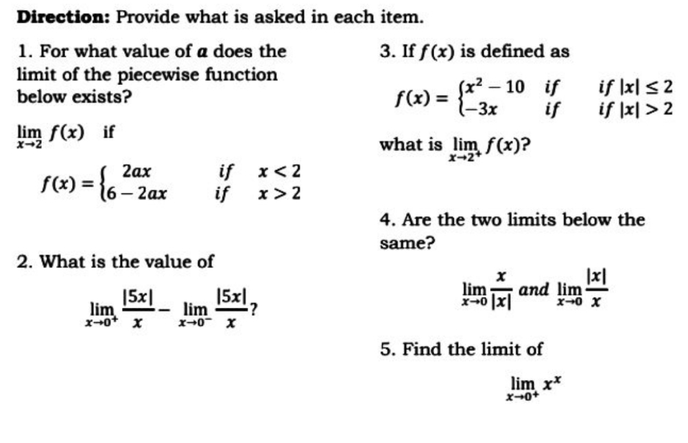 Direction: Provide what is asked in each item.
1. For what value of a does the
limit of the piecewise function
below exists?
3. If f(x) is defined as
(x2 – 10 if
if |x| <2
if |지 >2
|
f(x) =
{-3x
if
lim f(x) if
what is lim f(x)?
X-2+
x-2
if x<2
if x> 2
2ах
f(x) =
={6-2ax
4. Are the two limits below the
same?
2. What is the value of
|x|
|5x|
15x1,
lim
and lim
x-0 X
lim
x+0
lim
x+0- x
5. Find the limit of
lim x*
x-0+
