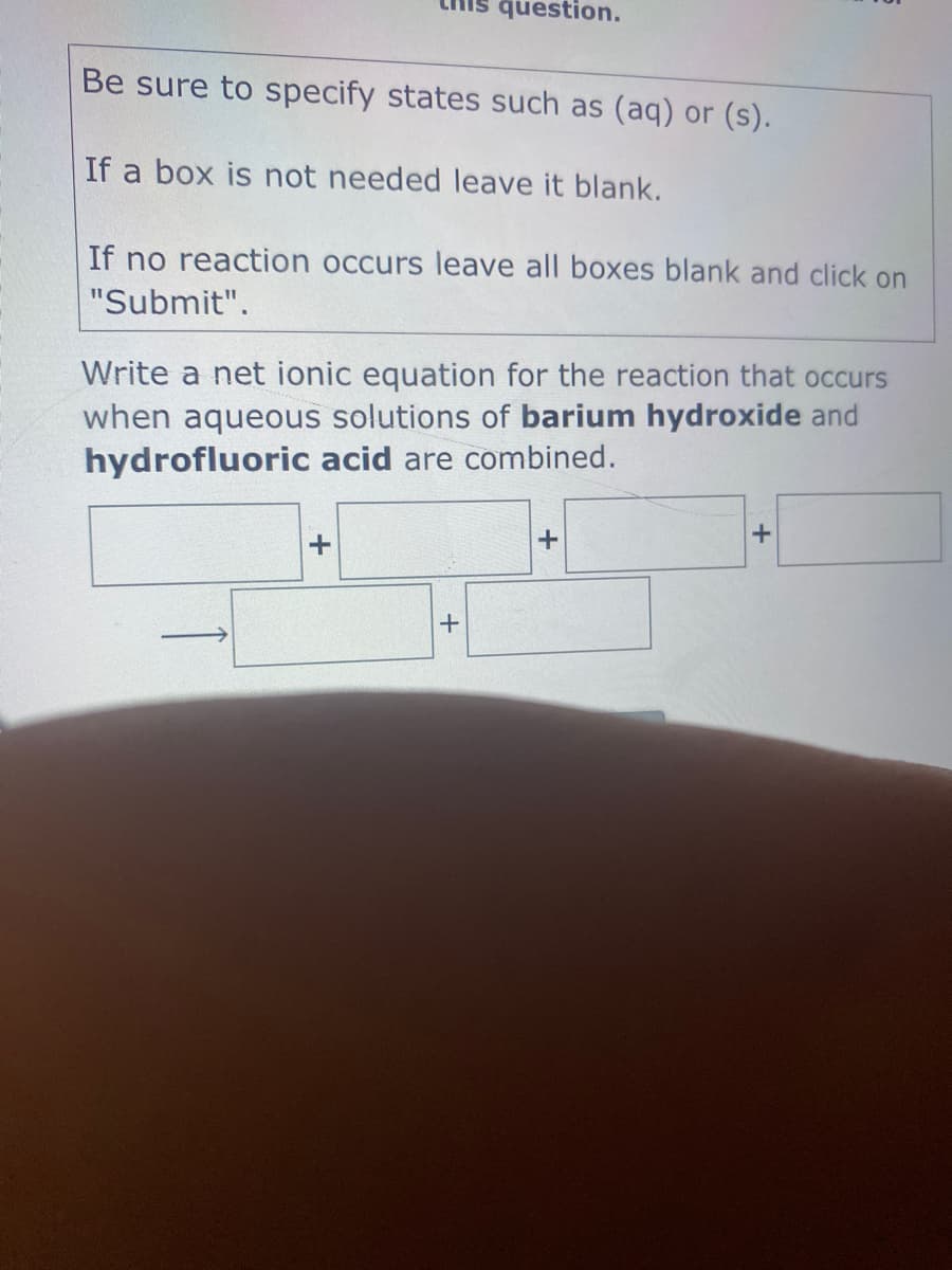question.
Be sure to specify states such as (aq) or (s).
If a box is not needed leave it blank.
If no reaction occurs leave all boxes blank and click on
"Submit".
Write a net ionic equation for the reaction that occurs
when aqueous solutions of barium hydroxide and
hydrofluoric acid are combined.
