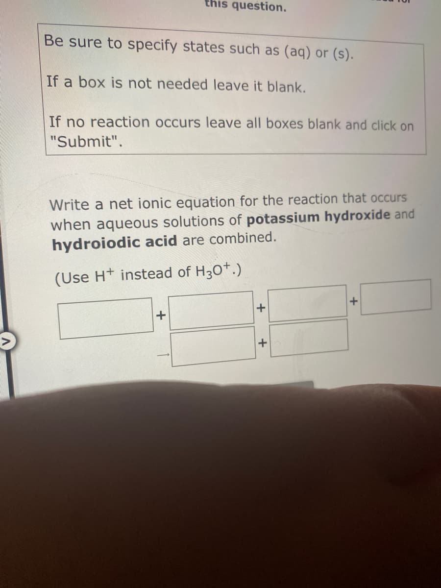 this question.
Be sure to specify states such as (aq) or (s).
If a box is not needed leave it blank.
If no reaction occurs leave all boxes blank and click on
"Submit".
Write a net ionic equation for the reaction that occurs
when aqueous solutions of potassium hydroxide and
hydroiodic acid are combined.
(Use H+ instead of H30+.)
