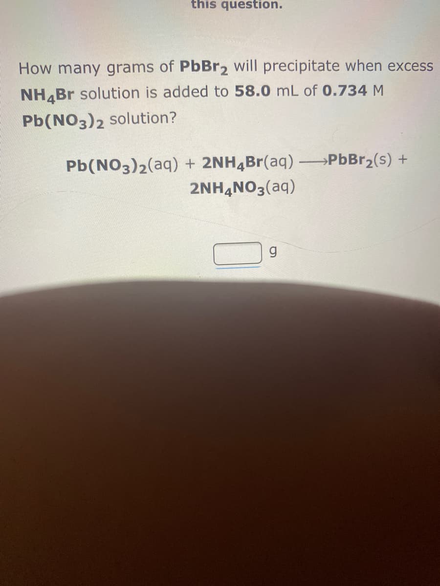 this question.
How many grams of PbBr2 will precipitate when excess
NH,Br solution is added to 58.0 mL of 0.734 M
Pb(NO3)2 solution?
Pb(NO3)2(aq) + 2NH4Br(aq) PbBr2(s) +
2NHẠNO3(aq)
