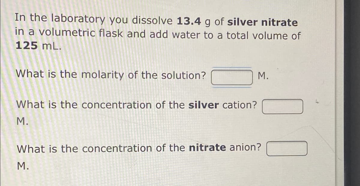 In the laboratory you dissolve 13.4 g of silver nitrate
in a volumetric flask and add water to a total volume of
125 mL.
What is the molarity of the solution?
М.
What is the concentration of the silver cation?
М.
What is the concentration of the nitrate anion?
М.
