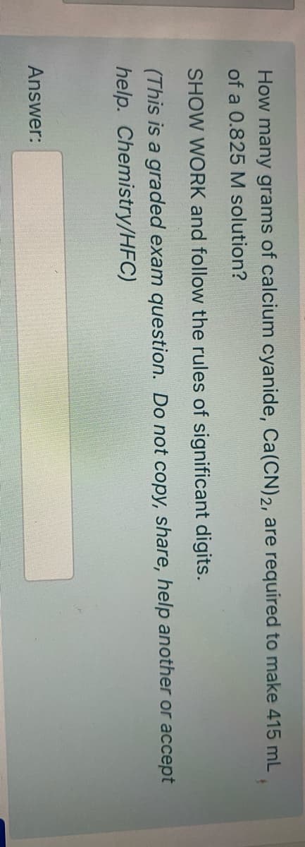 How many grams of calcium cyanide, Ca(CN)2, are required to make 415 mL
of a 0.825 M solution?
SHOW WORK and follow the rules of significant digits.
(This is a graded exam question. Do not copy, share, help another or accept
help. Chemistry/HFC)
Answer:
