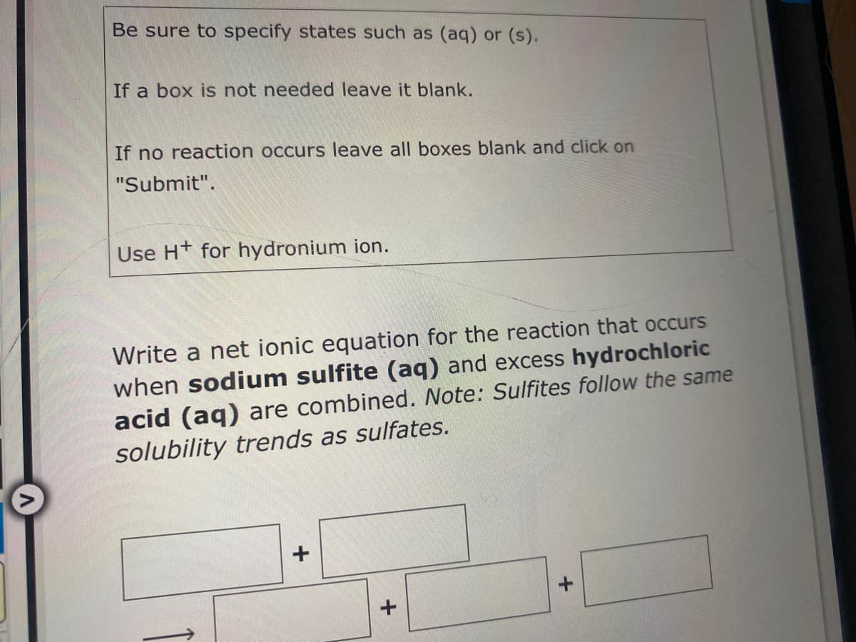 Be sure to specify states such as (aq) or (s).
If a box is not needed leave it blank.
If no reaction occurs leave all boxes blank and click on
"Submit".
Use Ht for hydronium ion.
Write a net ionic equation for the reaction that occurs
when sodium sulfite (aq) and excess hydrochloric
acid (ag) are combined. Note: Sulfites follow the same
solubility trends as sulfates.
