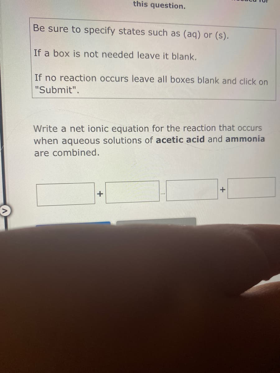 this question.
Be sure to specify states such as (aq) or (s).
If a box is not needed leave it blank.
If no reaction occurs leave all boxes blank and click on
"Submit".
Write a net ionic equation for the reaction that occurs
when aqueous solutions of acetic acid and ammonia
are combined.
+1
