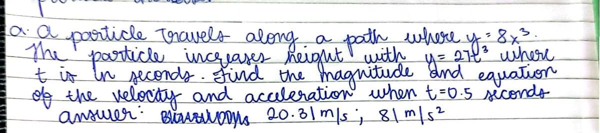 aa particle Toravelo along.
particle incjares heiout pa re
a path ewhere y:8x>
with
27t* where
ţ is ln secondy.find the maguitude dnd eauation
of the velovty and acceleration when t=0.5 sicondo
Bičrsrns 20.81 m/s; 81 m/s²
%3D
ansurer:
