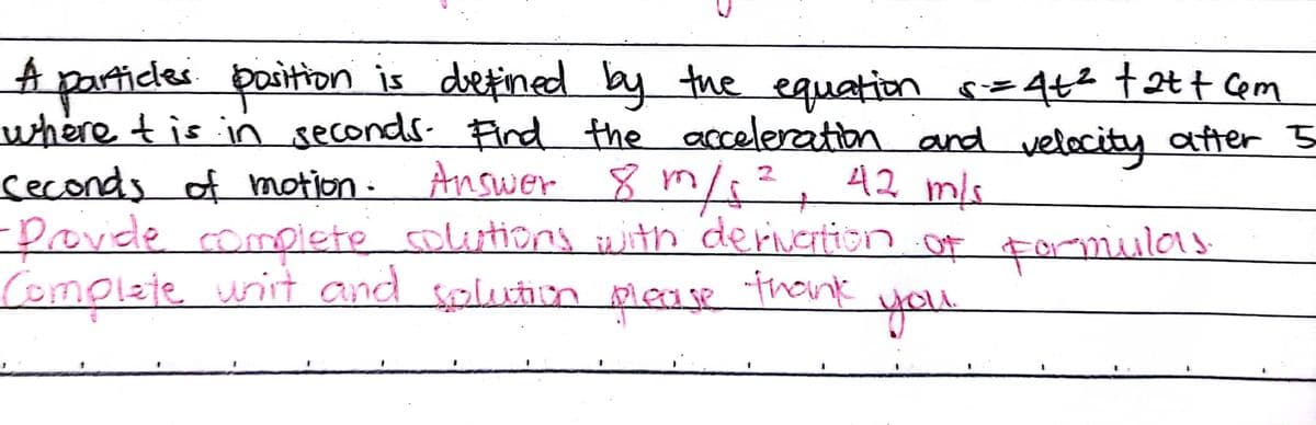 A patticles poition is deetined by tue equetion =442 t2t7 Cem
where tis in seconds. Find the acceleration and velocity after 5
seconds of motion -
-Provede compiete solitions with derivertion of formulas
Complete unit and splution mease thonk
Answer 8 m/², 42 mls
you
