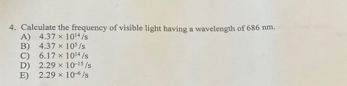4. Calculate the frequency of visible light having a wavelength of 686 nm.
A) 4.37 × 10¹4 /s
B)
4.37 x 10³ /s
C)
6.17 x 10¹4 /s
D)
2.29 x 10-15/s
E) 2.29 x 10-6/s