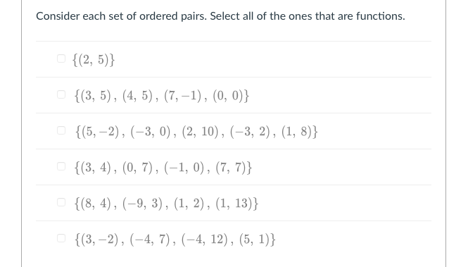 Consider each set of ordered pairs. Select all of the ones that are functions.
O {(2, 5)}
O {(3, 5), (4, 5), (7, –1), (0, 0)}
о {(5, -2), (-3, 0), (2, 10), (-3, 2), (1, 8)}
O {(3, 4), (0, 7), (-1, 0), (7, 7)}
о {(8, 4), (-9, 3), (1, 2), (1, 13)}
о {(3, —2), (-4, 7), (-4, 12), (5, 1)}
