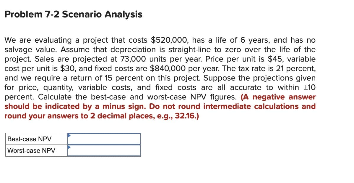 Problem 7-2 Scenario Analysis
We are evaluating a project that costs $520,000, has a life of 6 years, and has no
salvage value. Assume that depreciation is straight-line to zero over the life of the
project. Sales are projected at 73,000 units per year. Price per unit is $45, variable
cost per unit is $30, and fixed costs are $840,000 per year. The tax rate is 21 percent,
and we require a return of 15 percent on this project. Suppose the projections given
for price, quantity, variable costs, and fixed costs are all accurate to within ±10
percent. Calculate the best-case and worst-case NPV figures. (A negative answer
should be indicated by a minus sign. Do not round intermediate calculations and
round your answers to 2 decimal places, e.g., 32.16.)
Best-case NPV
Worst-case NPV