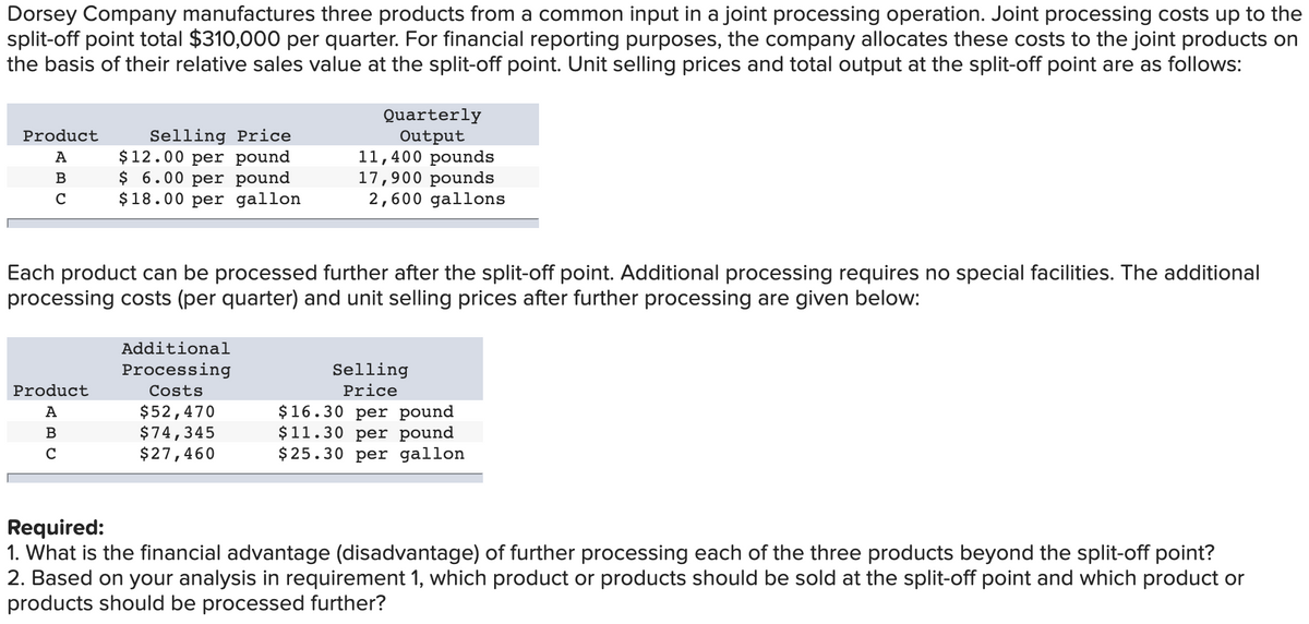 Dorsey Company manufactures three products from a common input in a joint processing operation. Joint processing costs up to the
split-off point total $310,000 per quarter. For financial reporting purposes, the company allocates these costs to the joint products on
the basis of their relative sales value at the split-off point. Unit selling prices and total output at the split-off point are as follows:
Selling Price
$12.00 per pound
$ 6.00 per pound
$18.00 per gallon
Quarterly
Output
11,400 pounds
17,900 pounds
2,600 gallons
Product
A
B
Each product can be processed further after the split-off point. Additional processing requires no special facilities. The additional
processing costs (per quarter) and unit selling prices after further processing are given below:
Additional
Processing
Selling
Product
Costs
Price
$52,470
$74,345
$27,460
$16.30 per pound
$11.30 per pound
$25.30 per gallon
А
В
C
Required:
1. What is the financial advantage (disadvantage) of further processing each of the three products beyond the split-off point?
2. Based on your analysis in requirement 1, which product or products should be sold at the split-off point and which product or
products should be processed further?

