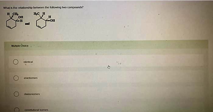 What is the relationship between the following two compounds?
H CH₂
H₂C H
OH
H
Mutiple Choice
identical
enantiomers
diastereomers
H
constitutional somers
OH