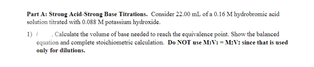 Part A: Strong Acid-Strong Base Titrations. Consider 22.00 mL of a 0.16 M hydrobromic acid
solution titrated with 0.088 M potassium hydroxide.
1) ( , Calculate the volume of base needed to reach the equivalence point. Show the balanced
equation and complete stoichiometric calculation. Do NOT use M₁V1 = M2V2 since that is used
only for dilutions.